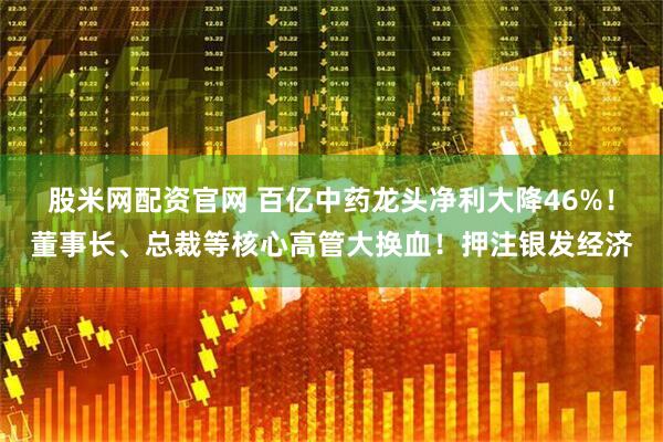 股米网配资官网 百亿中药龙头净利大降46%！董事长、总裁等核心高管大换血！押注银发经济