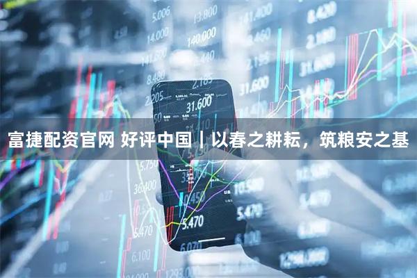 富捷配资官网 好评中国｜以春之耕耘，筑粮安之基