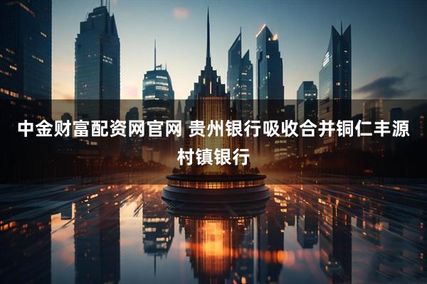 中金财富配资网官网 贵州银行吸收合并铜仁丰源村镇银行