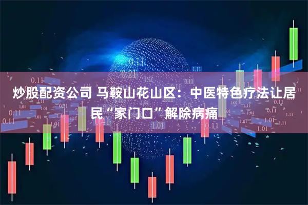 炒股配资公司 马鞍山花山区：中医特色疗法让居民“家门口”解除病痛