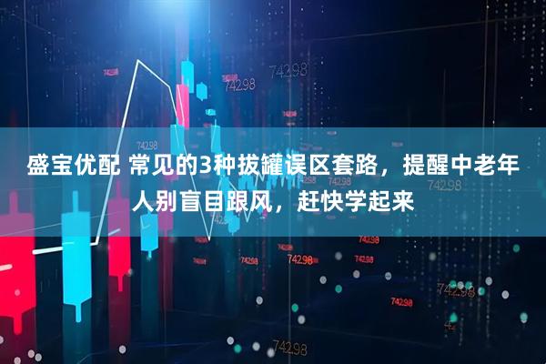 盛宝优配 常见的3种拔罐误区套路，提醒中老年人别盲目跟风，赶快学起来