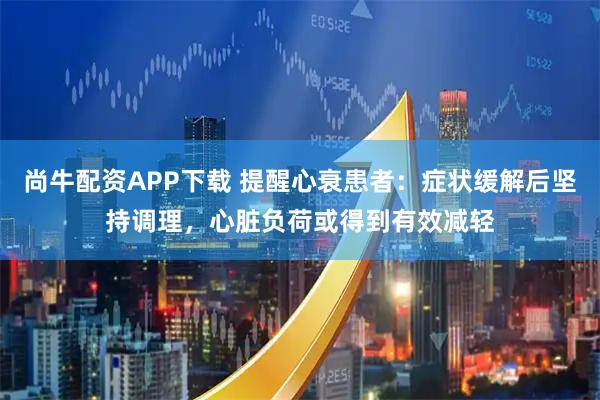 尚牛配资APP下载 提醒心衰患者：症状缓解后坚持调理，心脏负荷或得到有效减轻