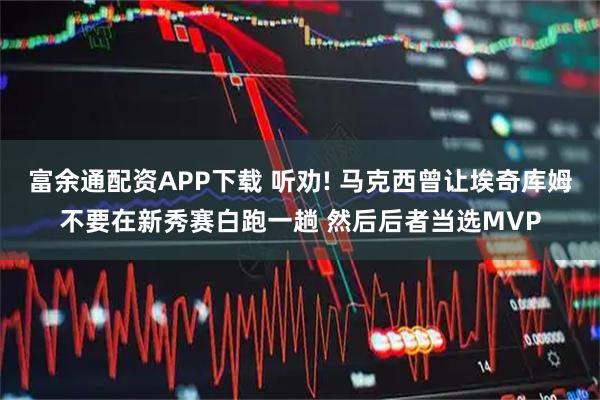 富余通配资APP下载 听劝! 马克西曾让埃奇库姆不要在新秀赛白跑一趟 然后后者当选MVP