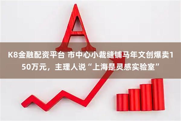 K8金融配资平台 市中心小裁缝铺马年文创爆卖150万元，主理人说“上海是灵感实验室”