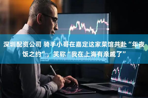 深圳配资公司 骑手小哥在嘉定这家菜馆共赴“年夜饭之约”，笑称“我在上海有亲戚了”