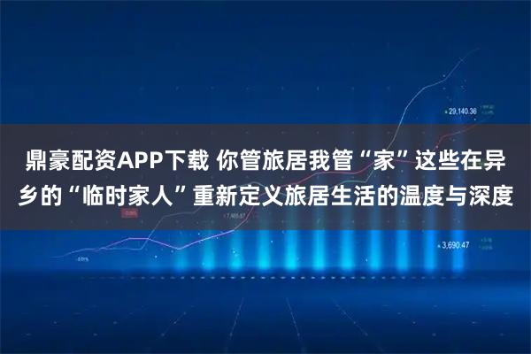 鼎豪配资APP下载 你管旅居我管“家”这些在异乡的“临时家人”重新定义旅居生活的温度与深度