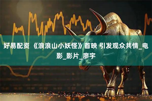 好易配资 《浪浪山小妖怪》首映 引发观众共情_电影_影片_廖宇
