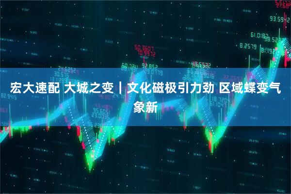 宏大速配 大城之变｜文化磁极引力劲 区域蝶变气象新
