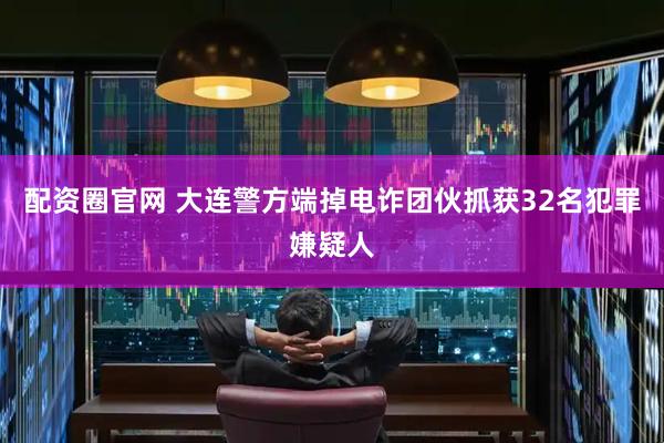 配资圈官网 大连警方端掉电诈团伙抓获32名犯罪嫌疑人