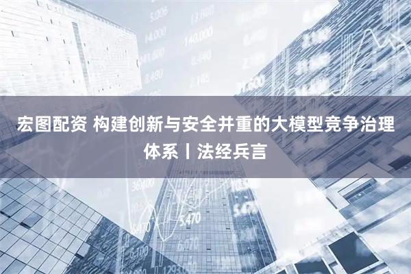 宏图配资 构建创新与安全并重的大模型竞争治理体系丨法经兵言
