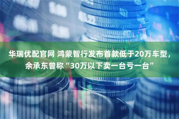 华瑞优配官网 鸿蒙智行发布首款低于20万车型，余承东曾称“30万以下卖一台亏一台”