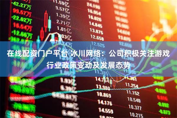 在线配资门户平台 冰川网络：公司积极关注游戏行业政策变动及发展态势
