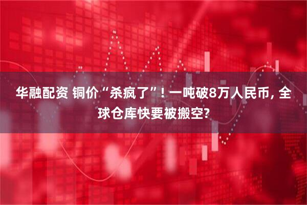 华融配资 铜价“杀疯了”! 一吨破8万人民币, 全球仓库快要被搬空?