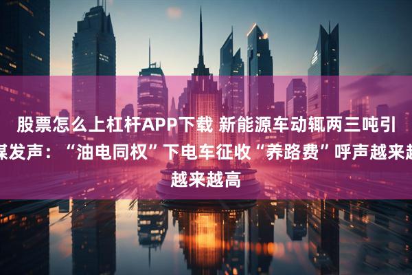 股票怎么上杠杆APP下载 新能源车动辄两三吨引央媒发声：“油电同权”下电车征收“养路费”呼声越来越高