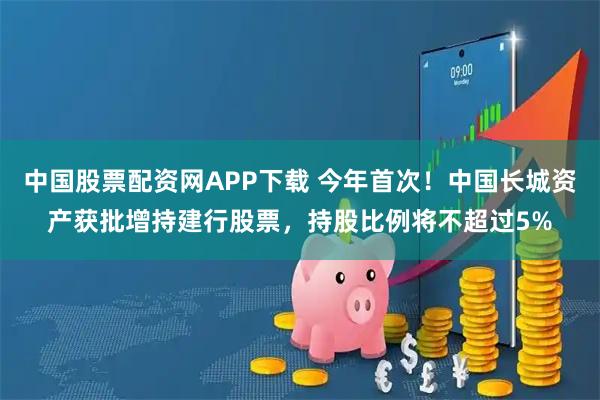 中国股票配资网APP下载 今年首次！中国长城资产获批增持建行股票，持股比例将不超过5%
